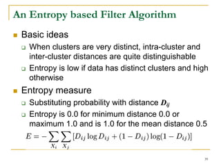An Entropy based Filter Algorithm
 Basic ideas
   When clusters are very distinct, intra-cluster and
   inter-cluster distances are quite distinguishable
   Entropy is low if data has distinct clusters and high
   otherwise
 Entropy measure
   Substituting probability with distance Dij
   Entropy is 0.0 for minimum distance 0.0 or
   maximum 1.0 and is 1.0 for the mean distance 0.5



                                                      39
 