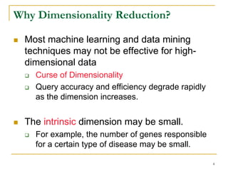 Why Dimensionality Reduction?

  Most machine learning and data mining
  techniques may not be effective for high-
  dimensional data
    Curse of Dimensionality
    Query accuracy and efficiency degrade rapidly
    as the dimension increases.


  The intrinsic dimension may be small.
    For example, the number of genes responsible
    for a certain type of disease may be small.

                                                    4
 