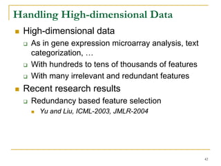 Handling High-dimensional Data
 High-dimensional data
   As in gene expression microarray analysis, text
   categorization, …
   With hundreds to tens of thousands of features
   With many irrelevant and redundant features
 Recent research results
   Redundancy based feature selection
     Yu and Liu, ICML-2003, JMLR-2004




                                                     42
 