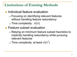 Limitations of Existing Methods
  Individual feature evaluation
    Focusing on identifying relevant features
    without handling feature redundancy
    Time complexity: O(N)
  Feature subset evaluation
    Relying on minimum feature subset heuristics to
    implicitly handling redundancy while pursuing
    relevant features
                                 2
    Time complexity: at least O(N )



                                                      43
 