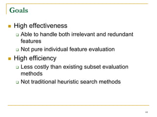 Goals
 High effectiveness
   Able to handle both irrelevant and redundant
   features
   Not pure individual feature evaluation
 High efficiency
   Less costly than existing subset evaluation
   methods
   Not traditional heuristic search methods




                                                  44
 