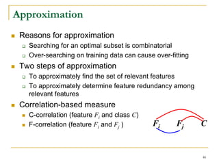 Approximation
 Reasons for approximation
   Searching for an optimal subset is combinatorial
   Over-searching on training data can cause over-fitting
 Two steps of approximation
   To approximately find the set of relevant features
   To approximately determine feature redundancy among
   relevant features
 Correlation-based measure
   C-correlation (feature Fi and class C)
   F-correlation (feature Fi and Fj )       Fi      Fj      C


                                                            46
 