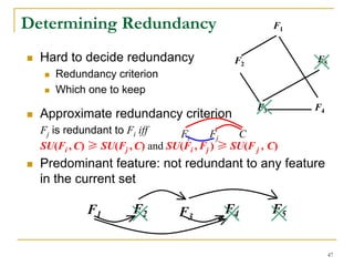 Determining Redundancy                                  F1


  Hard to decide redundancy                   F2             F5
     Redundancy criterion
     Which one to keep
                                                   F3        F4
  Approximate redundancy criterion
  Fj is redundant to Fi iff     Fi       Fj   C
  SU(Fi , C) ≥ SU(Fj , C) and SU(Fi , Fj ) ≥ SU(F j , C)
  Predominant feature: not redundant to any feature
  in the current set

            F1         F2        F3        F4           F5


                                                                  47
 