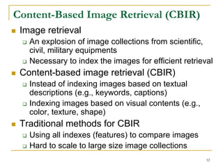 Content-Based Image Retrieval (CBIR)
 Image retrieval
   An explosion of image collections from scientific,
   civil, military equipments
   Necessary to index the images for efficient retrieval
 Content-based image retrieval (CBIR)
   Instead of indexing images based on textual
   descriptions (e.g., keywords, captions)
   Indexing images based on visual contents (e.g.,
   color, texture, shape)
 Traditional methods for CBIR
   Using all indexes (features) to compare images
   Hard to scale to large size image collections
                                                      52
 