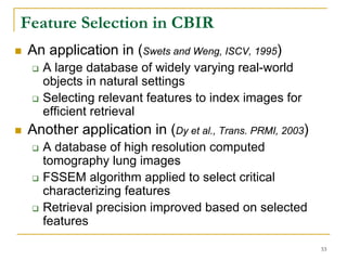 Feature Selection in CBIR
An application in (Swets and Weng, ISCV, 1995)
  A large database of widely varying real-world
  objects in natural settings
  Selecting relevant features to index images for
  efficient retrieval
Another application in (Dy et al., Trans. PRMI, 2003)
  A database of high resolution computed
  tomography lung images
  FSSEM algorithm applied to select critical
  characterizing features
  Retrieval precision improved based on selected
  features

                                                        53
 