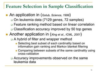 Feature Selection in Sample Classification
 An application in (Golub, Science, 1999)
   On leukemia data (7129 genes, 72 samples)
   Feature ranking method based on linear correlation
   Classification accuracy improved by 50 top genes
 Another application in (Xing et al., ICML, 2001)
   A hybrid of filter and wrapper method
      Selecting best subset of each cardinality based on
      information gain ranking and Markov blanket filtering
      Comparing between subsets of the same cardinality using
      cross-validation
   Accuracy improvements observed on the same
   leukemia data

                                                         56
 