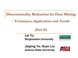 Dimensionality Reduction for Data Mining
   - Techniques, Applications and Trends

                    (Part II)
           Lei Yu
           Binghamton University

           Jieping Ye, Huan Liu
           Arizona State University
 