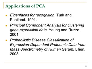 Applications of PCA
  Eigenfaces for recognition. Turk and
  Pentland. 1991.
  Principal Component Analysis for clustering
  gene expression data. Yeung and Ruzzo.
  2001.
  Probabilistic Disease Classification of
  Expression-Dependent Proteomic Data from
  Mass Spectrometry of Human Serum. Lilien.
  2003.

                                            66
 
