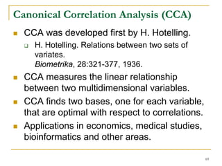 Canonical Correlation Analysis (CCA)
  CCA was developed first by H. Hotelling.
    H. Hotelling. Relations between two sets of
    variates.
    Biometrika, 28:321-377, 1936.
  CCA measures the linear relationship
  between two multidimensional variables.
  CCA finds two bases, one for each variable,
  that are optimal with respect to correlations.
  Applications in economics, medical studies,
  bioinformatics and other areas.

                                                   69
 