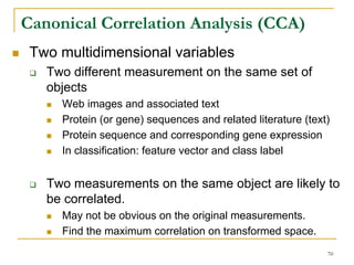 Canonical Correlation Analysis (CCA)
 Two multidimensional variables
   Two different measurement on the same set of
   objects
     Web images and associated text
     Protein (or gene) sequences and related literature (text)
     Protein sequence and corresponding gene expression
     In classification: feature vector and class label


   Two measurements on the same object are likely to
   be correlated.
     May not be obvious on the original measurements.
     Find the maximum correlation on transformed space.
                                                             70
 