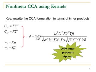 Nonlinear CCA using Kernels

 Key: rewrite the CCA formulation in terms of inner products.

C xx = XX T
C xy = XY T
                                   α X XY Yβ
                                     T   T    T
                 ρ = max
                      α ,β
                             α T X T XX T Xα β TY T YYT Yβ
wx = Xα
wy = Yβ                                  Only inner
                                          products
                                           Appear



                                                             76
 