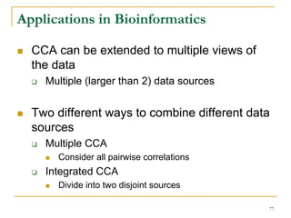 Applications in Bioinformatics

  CCA can be extended to multiple views of
  the data
    Multiple (larger than 2) data sources


  Two different ways to combine different data
  sources
    Multiple CCA
      Consider all pairwise correlations
    Integrated CCA
      Divide into two disjoint sources

                                             77
 