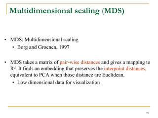 Multidimensional scaling (MDS)


• MDS: Multidimensional scaling
  • Borg and Groenen, 1997

• MDS takes a matrix of pair-wise distances and gives a mapping to
  Rd. It finds an embedding that preserves the interpoint distances,
  equivalent to PCA when those distance are Euclidean.
   • Low dimensional data for visualization




                                                                  79
 