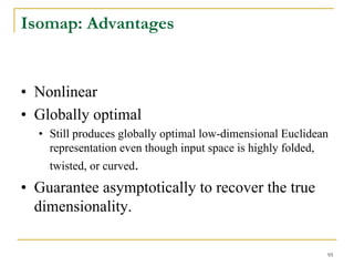 Isomap: Advantages


• Nonlinear
• Globally optimal
  • Still produces globally optimal low-dimensional Euclidean
    representation even though input space is highly folded,
    twisted, or curved.
• Guarantee asymptotically to recover the true
  dimensionality.

                                                            95
 