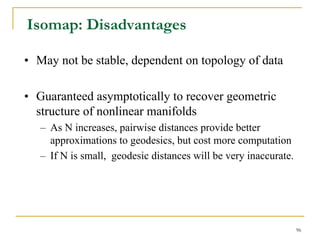 Isomap: Disadvantages

• May not be stable, dependent on topology of data

• Guaranteed asymptotically to recover geometric
  structure of nonlinear manifolds
   – As N increases, pairwise distances provide better
     approximations to geodesics, but cost more computation
   – If N is small, geodesic distances will be very inaccurate.




                                                                  96
 