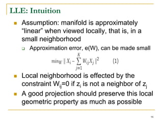 LLE: Intuition
   Assumption: manifold is approximately
   “linear” when viewed locally, that is, in a
   small neighborhood
     Approximation error, e(W), can be made small



   Local neighborhood is effected by the
   constraint Wij=0 if zi is not a neighbor of zj
   A good projection should preserve this local
   geometric property as much as possible

                                                    98
 