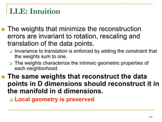 LLE: Intuition

The weights that minimize the reconstruction
errors are invariant to rotation, rescaling and
translation of the data points.
  Invariance to translation is enforced by adding the constraint that
  the weights sum to one.
  The weights characterize the intrinsic geometric properties of
  each neighborhood.
The same weights that reconstruct the data
points in D dimensions should reconstruct it in
the manifold in d dimensions.
  Local geometry is preserved

                                                                 100
 