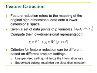 Feature Extraction
  Feature reduction refers to the mapping of the
  original high-dimensional data onto a lower-
  dimensional space
  Given a set of data points of p variables {x1 , x2 , L, xn }
  Compute their low-dimensional representation:

               xi ∈ ℜ d → yi ∈ ℜ p ( p << d )

  Criterion for feature reduction can be different
  based on different problem settings.
     Unsupervised setting: minimize the information loss
     Supervised setting: maximize the class discrimination

                                                             12
 