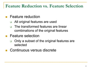 Feature Reduction vs. Feature Selection

  Feature reduction
    All original features are used
    The transformed features are linear
    combinations of the original features
  Feature selection
    Only a subset of the original features are
    selected
  Continuous versus discrete


                                                 13
 