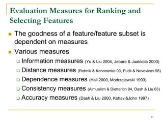 Evaluation Measures for Ranking and
Selecting Features
 The goodness of a feature/feature subset is
 dependent on measures
 Various measures
   Information measures (Yu & Liu 2004, Jebara & Jaakkola 2000)
   Distance measures (Robnik & Kononenko 03, Pudil & Novovicov 98)
   Dependence measures (Hall 2000, Modrzejewski 1993)
   Consistency measures (Almuallim & Dietterich 94, Dash & Liu 03)
   Accuracy measures (Dash & Liu 2000, Kohavi&John 1997)

                                                             23
 