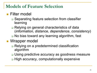 Models of Feature Selection
  Filter model
    Separating feature selection from classifier
    learning
    Relying on general characteristics of data
    (information, distance, dependence, consistency)
    No bias toward any learning algorithm, fast
  Wrapper model
    Relying on a predetermined classification
    algorithm
    Using predictive accuracy as goodness measure
    High accuracy, computationally expensive

                                                   28
 