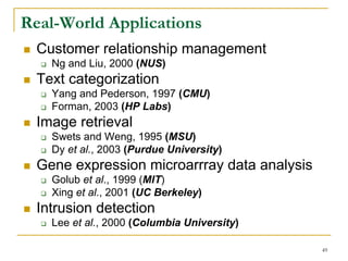 Real-World Applications
  Customer relationship management
    Ng and Liu, 2000 (NUS)
  Text categorization
    Yang and Pederson, 1997 (CMU)
    Forman, 2003 (HP Labs)
  Image retrieval
    Swets and Weng, 1995 (MSU)
    Dy et al., 2003 (Purdue University)
  Gene expression microarrray data analysis
    Golub et al., 1999 (MIT)
    Xing et al., 2001 (UC Berkeley)
  Intrusion detection
    Lee et al., 2000 (Columbia University)

                                              49
 