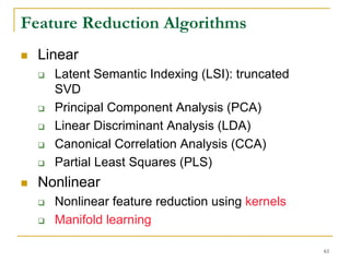 Feature Reduction Algorithms
  Linear
    Latent Semantic Indexing (LSI): truncated
    SVD
    Principal Component Analysis (PCA)
    Linear Discriminant Analysis (LDA)
    Canonical Correlation Analysis (CCA)
    Partial Least Squares (PLS)
  Nonlinear
    Nonlinear feature reduction using kernels
    Manifold learning

                                                61
 