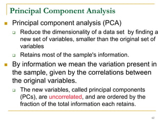 Principal Component Analysis
Principal component analysis (PCA)
  Reduce the dimensionality of a data set by finding a
  new set of variables, smaller than the original set of
  variables
  Retains most of the sample's information.
By information we mean the variation present in
the sample, given by the correlations between
the original variables.
  The new variables, called principal components
  (PCs), are uncorrelated, and are ordered by the
  fraction of the total information each retains.

                                                     62
 