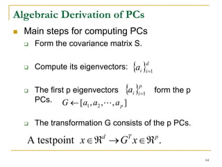 Algebraic Derivation of PCs
  Main steps for computing PCs
    Form the covariance matrix S.

    Compute its eigenvectors: {ai }i =1
                                            d




    The first p eigenvectors {a }
                                      p
                                   i i =1       form the p
    PCs. G ← [a , a , L , a ]
                    1 2     p


    The transformation G consists of the p PCs.

  A test point x ∈ ℜ → G x ∈ ℜ .
                       d       T                p


                                                             64
 