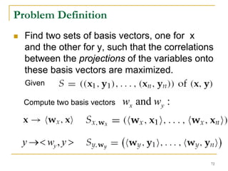 Problem Definition
  Find two sets of basis vectors, one for x
  and the other for y, such that the correlations
  between the projections of the variables onto
  these basis vectors are maximized.
  Given

  Compute two basis vectors   wx and wy :


 y → < wy , y >
                                                72
 