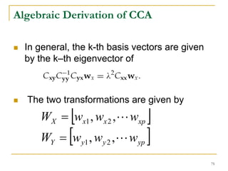 Algebraic Derivation of CCA

  In general, the k-th basis vectors are given
  by the k–th eigenvector of



  The two transformations are given by
             [
     WX = wx1 , wx 2 , L wxp           ]
     WY   = [w   y1   , wy 2 , L wyp   ]
                                                 75
 