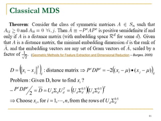 Classical MDS




             (Geometric Methods for Feature Extraction and Dimensional Reduction – Burges, 2005)




     (
D = xi − x j
                 2
                     ) : distance matrix ⇒ P DP = −2(( x − μ ) • ( x − μ ))
                     ij
                                                     e     e
                                                                        i              j           ij

Problem : Given D, how to find xi ?
−        = D = U d Σ dU = (U d Σ )(U d Σ )
  P e DP e                        T            0.5        0.5 T
       2                          d            d          d

⇒ Choose xi , for i = 1,L, n, from the rows of U d Σ0.5
                                                    d



                                                                                             81
 