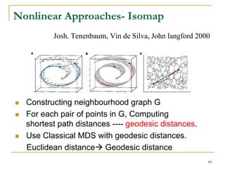 Nonlinear Approaches- Isomap
         Josh. Tenenbaum, Vin de Silva, John langford 2000




  Constructing neighbourhood graph G
  For each pair of points in G, Computing
  shortest path distances ---- geodesic distances.
  Use Classical MDS with geodesic distances.
  Euclidean distance Geodesic distance
                                                         89
 