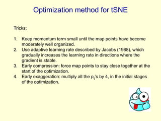 Optimization method for tSNE
Tricks:
1. Keep momentum term small until the map points have become
moderately well organized.
2. Use adaptive learning rate described by Jacobs (1988), which
gradually increases the learning rate in directions where the
gradient is stable.
3. Early compression: force map points to stay close together at the
start of the optimization.
4. Early exaggeration: multiply all the pij’s by 4, in the initial stages
of the optimization.

 