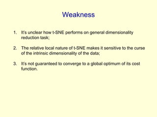 Weakness
1. It’s unclear how t-SNE performs on general dimensionality
reduction task;
2. The relative local nature of t-SNE makes it sensitive to the curse
of the intrinsic dimensionality of the data;
3. It’s not guaranteed to converge to a global optimum of its cost
function.

 
