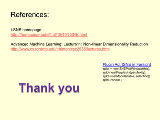 References:
t-SNE homepage:
http://homepage.tudelft.nl/19j49/t-SNE.html
Advanced Machine Learning: Lecture11: Non-linear Dimensionality Reduction
http://www.cs.toronto.edu/~hinton/csc2535/lectures.html

Plugin Ad: tSNE in Farsight
splot = new SNEPlotWindow(this);
splot->setPerplexity(perplexity);
splot->setModels(table, selection))
splot->show();

 
