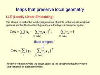 Maps that preserve local geometry
LLE (Locally Linear Embedding)
The idea is to make the local configurations of points in the low-dimensional
space resemble the local configurations in the high-dimensional space.

Cost

|| xi
i

wij x j || 2 ,
j N (i )

wij

1

j N (i )

fixed weights

Cost

|| y i
i

wij y j || 2
j N (i )

Find the y that minimize the cost subject to the constraint that the y have
unit variance on each dimension.

 