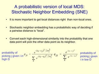 A probabilistic version of local MDS:
Stochastic Neighbor Embedding (SNE)
• It is more important to get local distances right than non-local ones.
• Stochastic neighbor embedding has a probabilistic way of deciding if
a pairwise distance is “local”.
• Convert each high-dimensional similarity into the probability that one
data point will pick the other data point as its neighbor.

probability of
p
picking j given i in j|i
high D

|| xi x j ||2 2 i2
e
|| xi xk ||2 2 i2
e
k

e

q j|i

|| yi y j ||2

e
k

2

|| yi yk ||

probability of
picking j given
i in low D

 