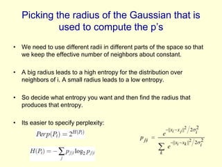 Picking the radius of the Gaussian that is
used to compute the p’s
• We need to use different radii in different parts of the space so that
we keep the effective number of neighbors about constant.
• A big radius leads to a high entropy for the distribution over
neighbors of i. A small radius leads to a low entropy.
• So decide what entropy you want and then find the radius that
produces that entropy.
• Its easier to specify perplexity:

||xi x j ||2 2 i2
e

p j|i

|| xi xk ||2 2 i2
e
k

 