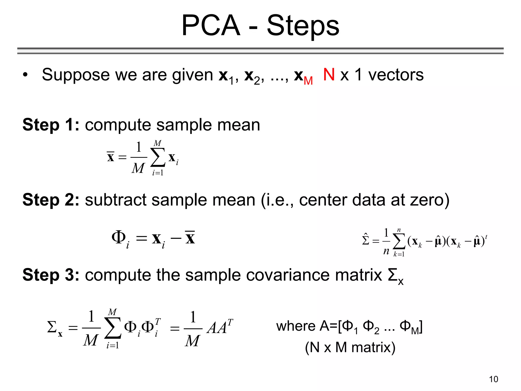 • Suppose we are given x1, x2, ..., xM N x 1 vectors
Step 1: compute sample mean
Step 2: subtract sample mean (i.e., center data at zero)
Step 3: compute the sample covariance matrix Σx
where A=[Φ1 Φ2 ... ΦΜ]
(N x M matrix)
10
PCA - Steps
1
1 M
i
i
M 
 
x x
Φi i
 
x x
1
1 M
T
i i
i
M 
   

x
1
1
ˆ ˆ ˆ
( )( )
n
t
k k
k
n 
   
 x μ x μ
1 T
AA
M

 