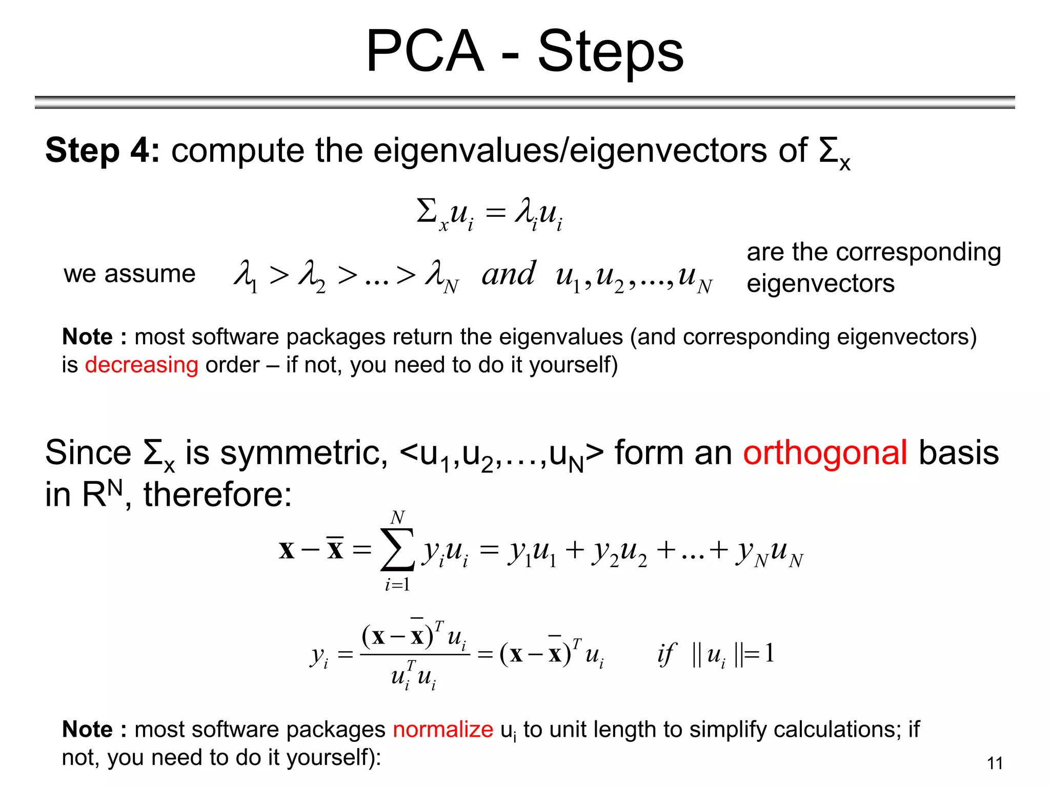 Step 4: compute the eigenvalues/eigenvectors of Σx
Since Σx is symmetric, <u1,u2,…,uN> form an orthogonal basis
in RN, therefore:
11
PCA - Steps
1 2 1 2
... , ,...,
N N
and u u u
  
  
1 1 2 2
1
...
N
i i N N
i
y u y u y u y u

     

x x
Note : most software packages return the eigenvalues (and corresponding eigenvectors)
is decreasing order – if not, you need to do it yourself)
x i i i
u u

 
we assume
Note : most software packages normalize ui to unit length to simplify calculations; if
not, you need to do it yourself):
( )
( ) || || 1
T
T
i
i i i
T
i i
u
y u if u
u u

   
x x
x x
are the corresponding
eigenvectors
 