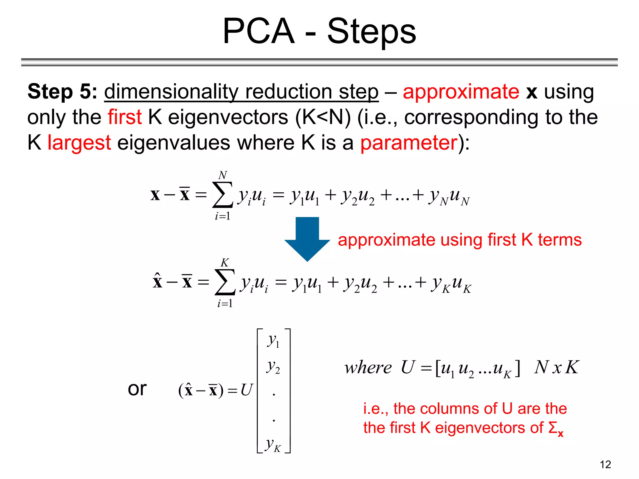 Step 5: dimensionality reduction step – approximate x using
only the first K eigenvectors (K<N) (i.e., corresponding to the
K largest eigenvalues where K is a parameter):
12
PCA - Steps
1 1 2 2
1
ˆ ...
K
i i K K
i
y u y u y u y u

     

x x
1 1 2 2
1
...
N
i i N N
i
y u y u y u y u

     

x x
1
2
ˆ
( ) .
.
K
y
y
U
y
 
 
 
 
 
 
 
 
 
x x
1 2
[ ... ]
K
where U u u u N x K

i.e., the columns of U are the
the first K eigenvectors of Σx
or
approximate using first K terms
 