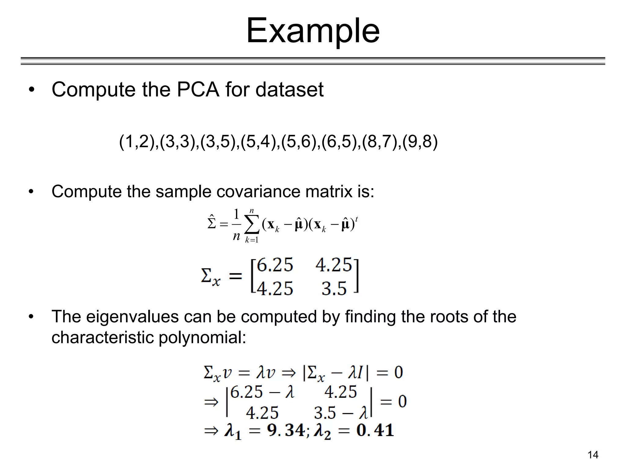 Example
• Compute the PCA for dataset
(1,2),(3,3),(3,5),(5,4),(5,6),(6,5),(8,7),(9,8)
• Compute the sample covariance matrix is:
• The eigenvalues can be computed by finding the roots of the
characteristic polynomial:
14
1
1
ˆ ˆ ˆ
( )( )
n
t
k k
k
n 
   
 x μ x μ
 