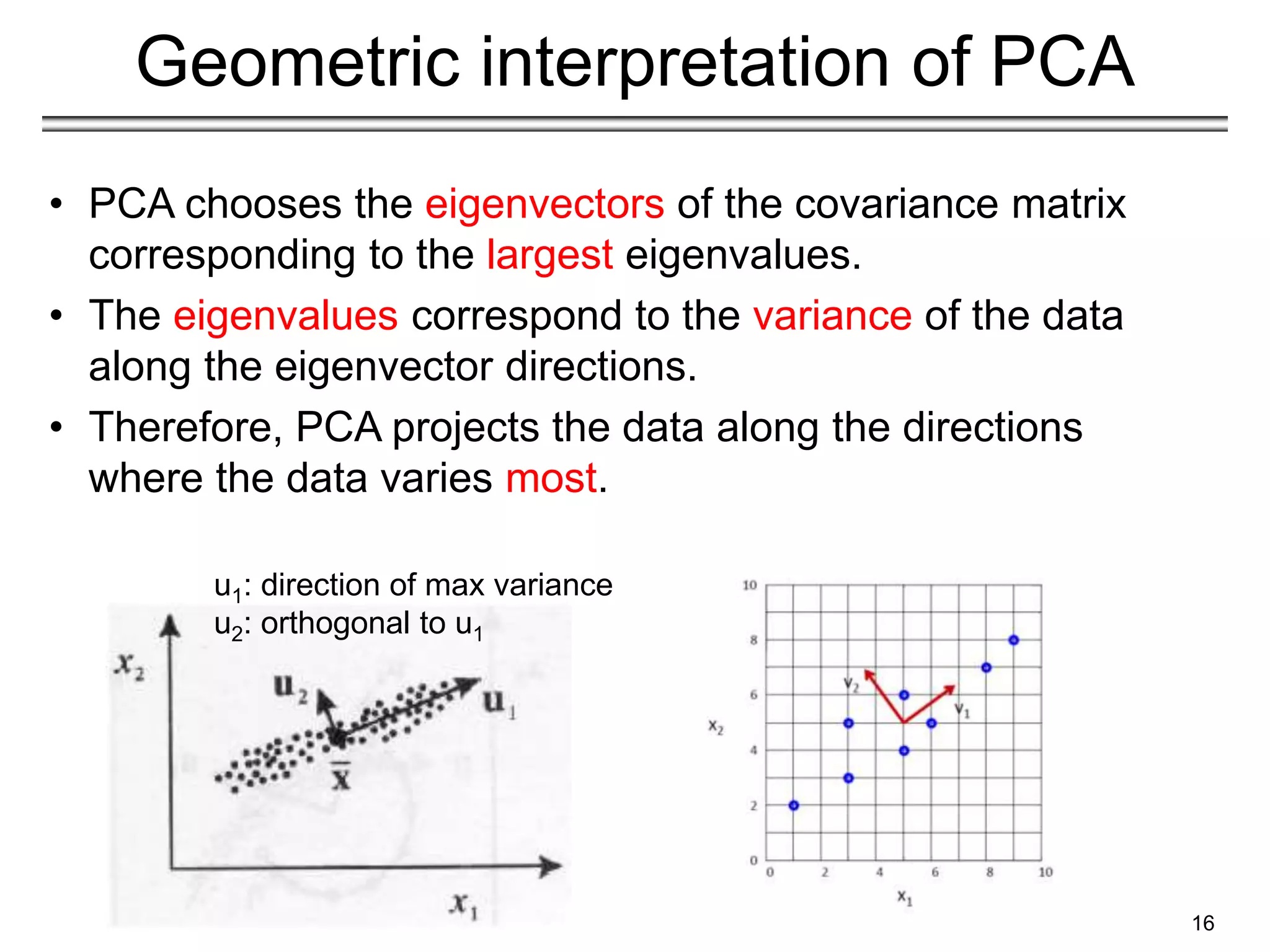 16
Geometric interpretation of PCA
• PCA chooses the eigenvectors of the covariance matrix
corresponding to the largest eigenvalues.
• The eigenvalues correspond to the variance of the data
along the eigenvector directions.
• Therefore, PCA projects the data along the directions
where the data varies most.
u1: direction of max variance
u2: orthogonal to u1
 