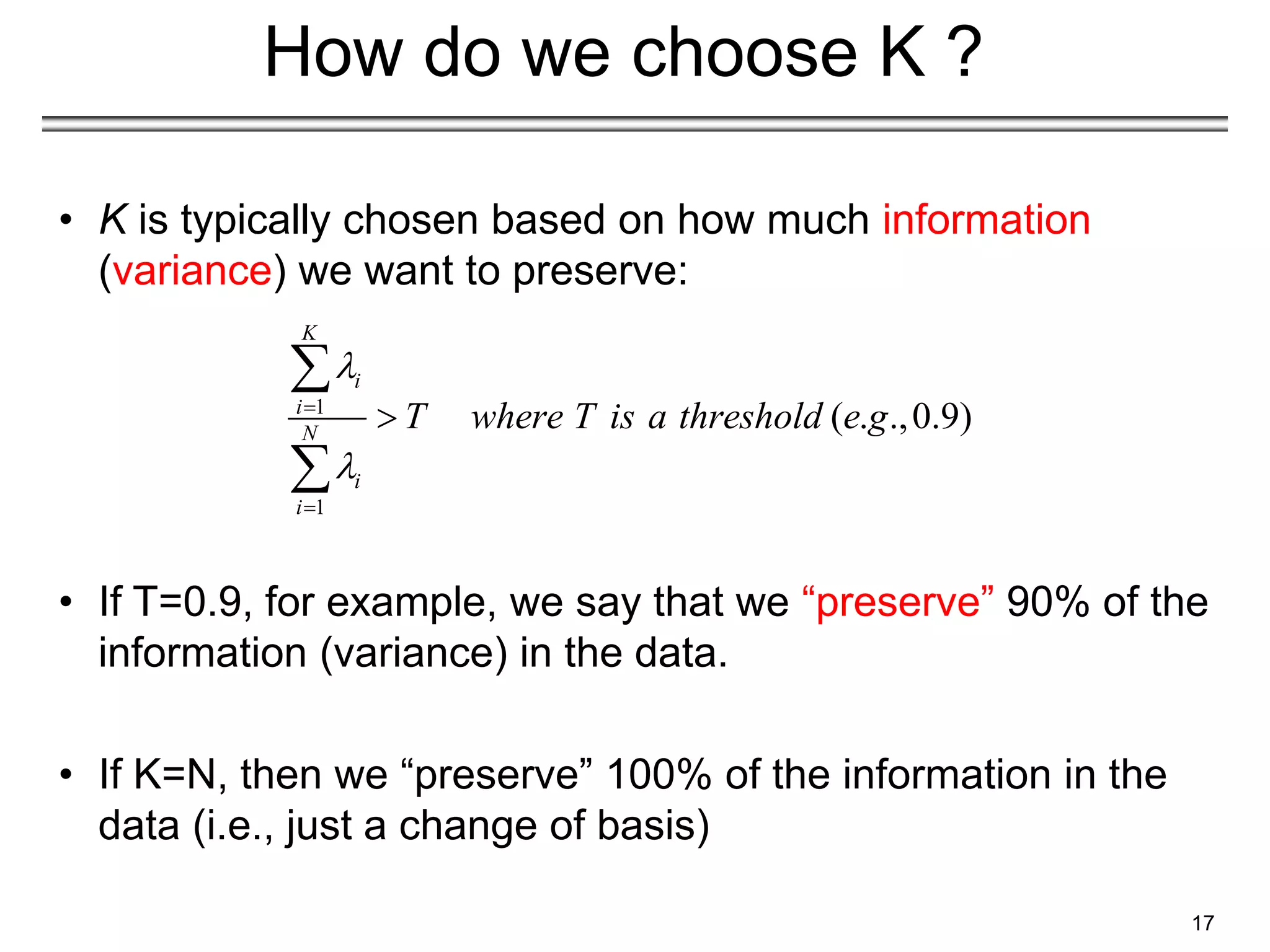 17
How do we choose K ?
• K is typically chosen based on how much information
(variance) we want to preserve:
• If T=0.9, for example, we say that we “preserve” 90% of the
information (variance) in the data.
• If K=N, then we “preserve” 100% of the information in the
data (i.e., just a change of basis)
1
1
( . .,0.9)
K
i
i
N
i
i
T where T is a threshold e g







 