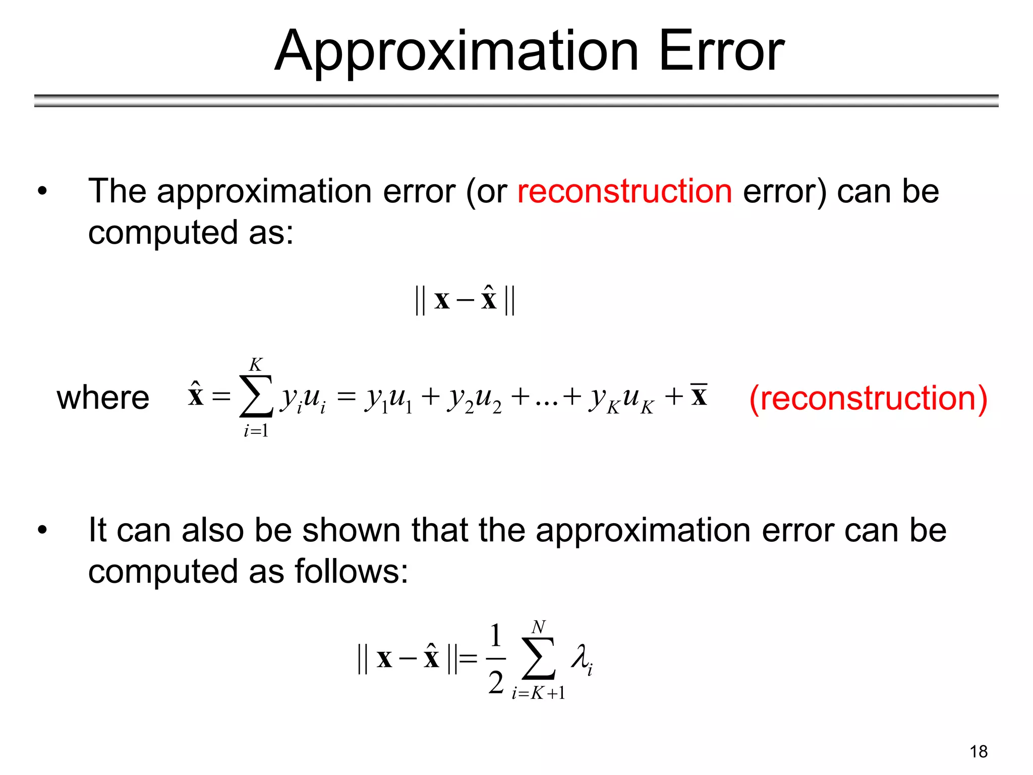 18
Approximation Error
• The approximation error (or reconstruction error) can be
computed as:
• It can also be shown that the approximation error can be
computed as follows:
1
1
ˆ
|| ||
2
N
i
i K

 
  
x x
ˆ
|| ||

x x
1 1 2 2
1
ˆ ...
K
i i K K
i
y u y u y u y u

     

x x (reconstruction)
where
 