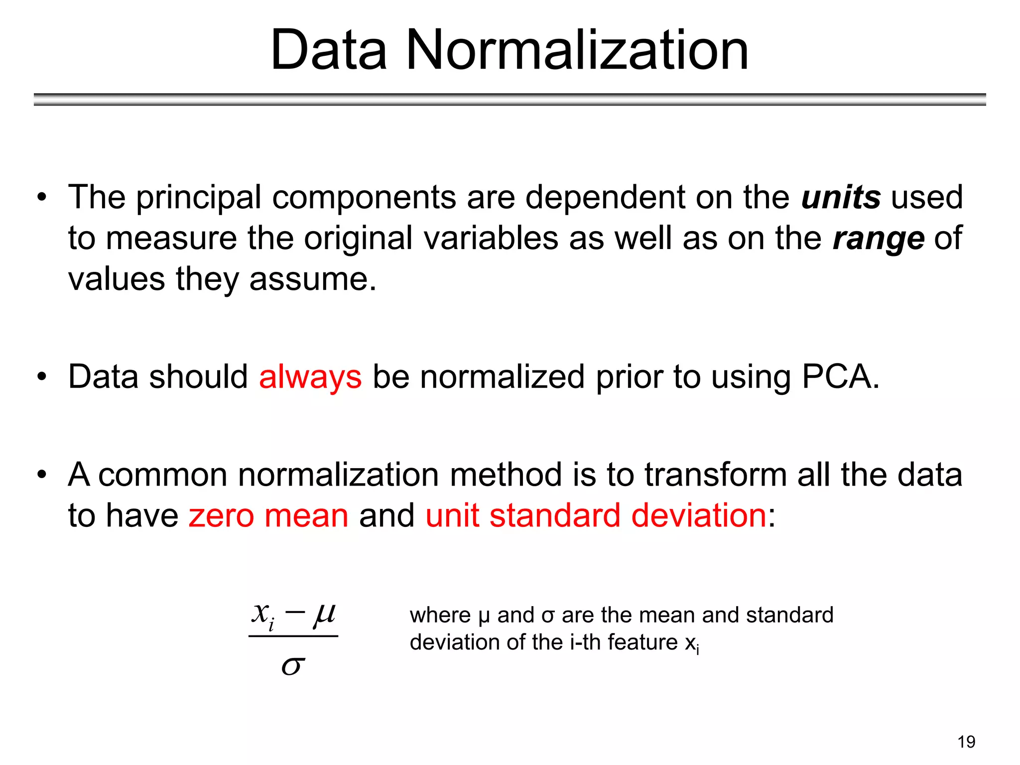 19
Data Normalization
• The principal components are dependent on the units used
to measure the original variables as well as on the range of
values they assume.
• Data should always be normalized prior to using PCA.
• A common normalization method is to transform all the data
to have zero mean and unit standard deviation:
i
x 

 where μ and σ are the mean and standard
deviation of the i-th feature xi
 