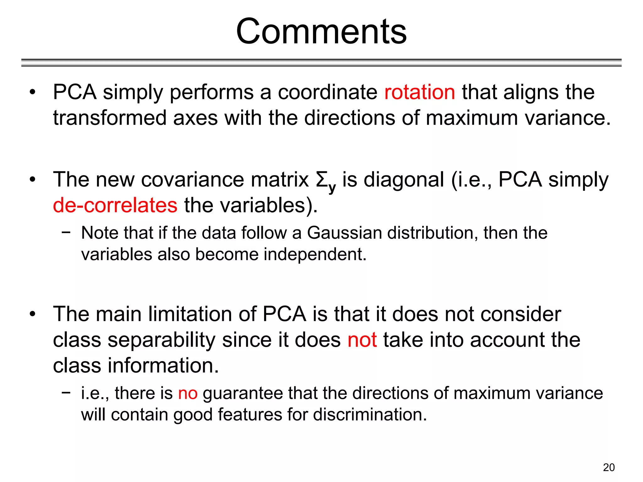 Comments
• PCA simply performs a coordinate rotation that aligns the
transformed axes with the directions of maximum variance.
• The new covariance matrix Σy is diagonal (i.e., PCA simply
de-correlates the variables).
− Note that if the data follow a Gaussian distribution, then the
variables also become independent.
• The main limitation of PCA is that it does not consider
class separability since it does not take into account the
class information.
− i.e., there is no guarantee that the directions of maximum variance
will contain good features for discrimination.
20
 
