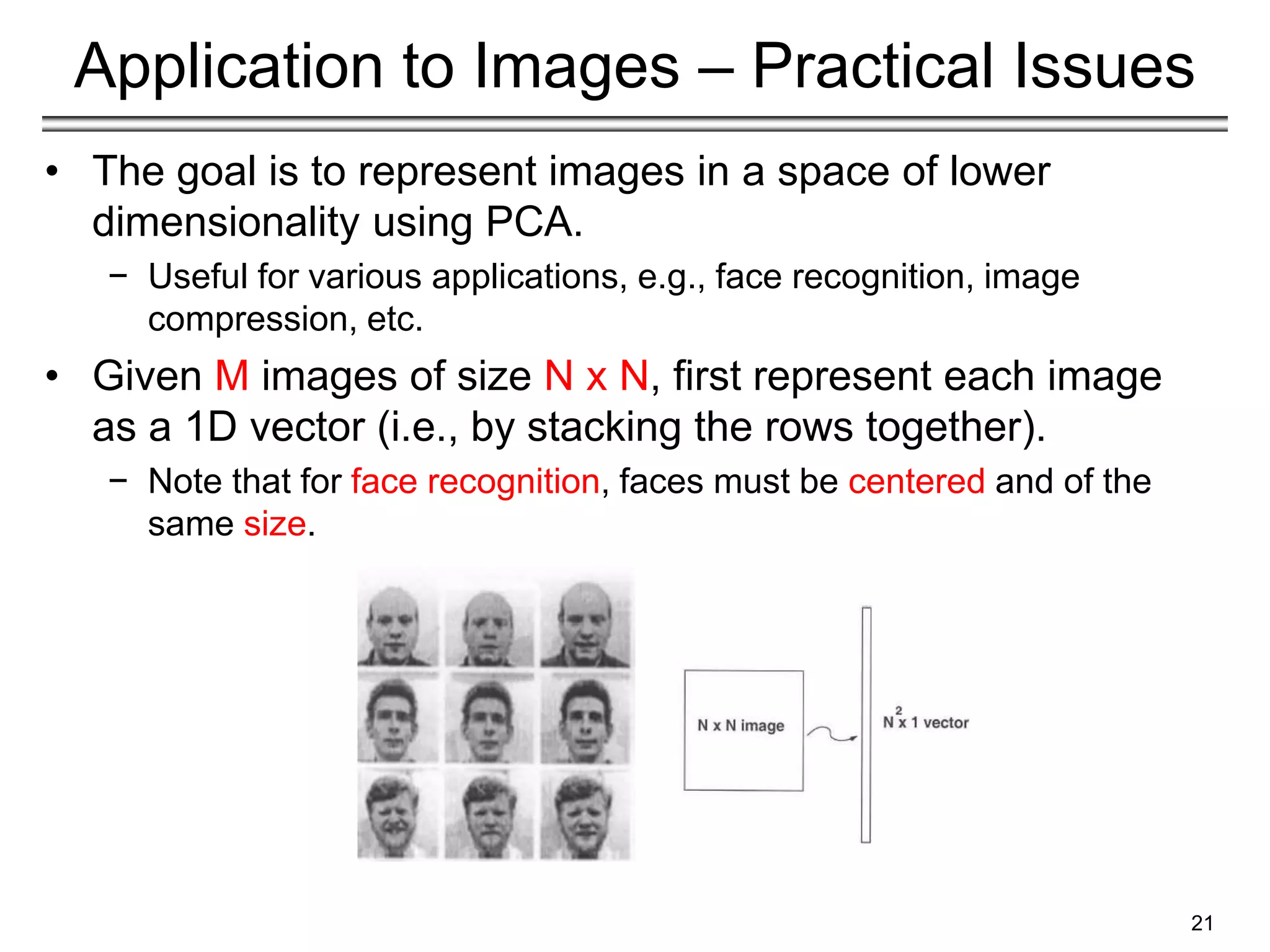 21
Application to Images – Practical Issues
• The goal is to represent images in a space of lower
dimensionality using PCA.
− Useful for various applications, e.g., face recognition, image
compression, etc.
• Given M images of size N x N, first represent each image
as a 1D vector (i.e., by stacking the rows together).
− Note that for face recognition, faces must be centered and of the
same size.
 
