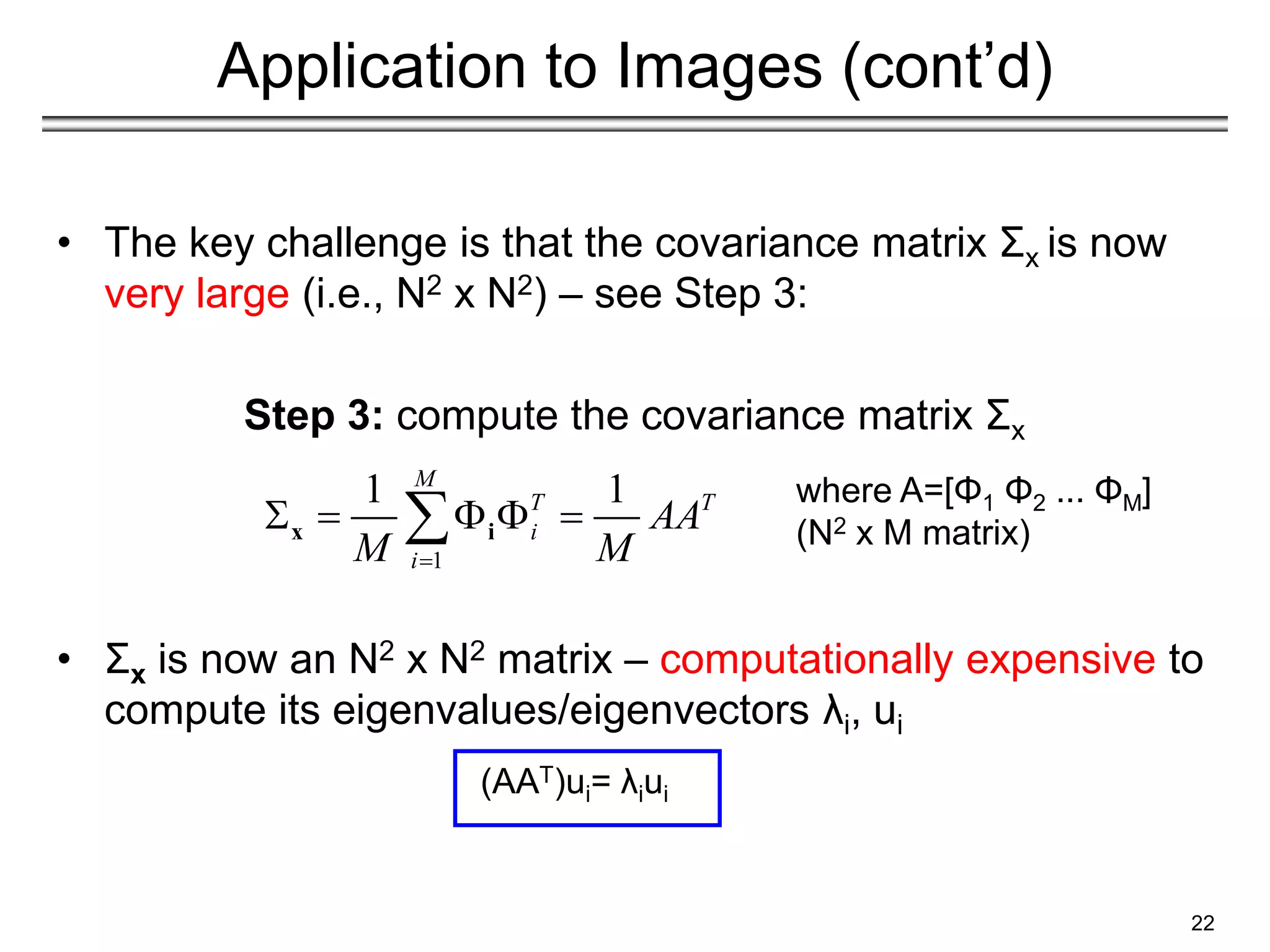 Application to Images (cont’d)
• The key challenge is that the covariance matrix Σx is now
very large (i.e., N2 x N2) – see Step 3:
Step 3: compute the covariance matrix Σx
• Σx is now an N2 x N2 matrix – computationally expensive to
compute its eigenvalues/eigenvectors λi, ui
(AAT)ui= λiui
22
1
1 1
M
T T
i
i
AA
M M

    

x i
where A=[Φ1 Φ2 ... ΦΜ]
(N2 x M matrix)
 